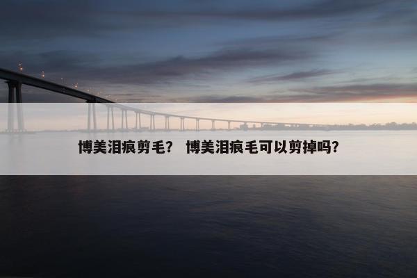 博美泪痕剪毛？ 博美泪痕毛可以剪掉吗？