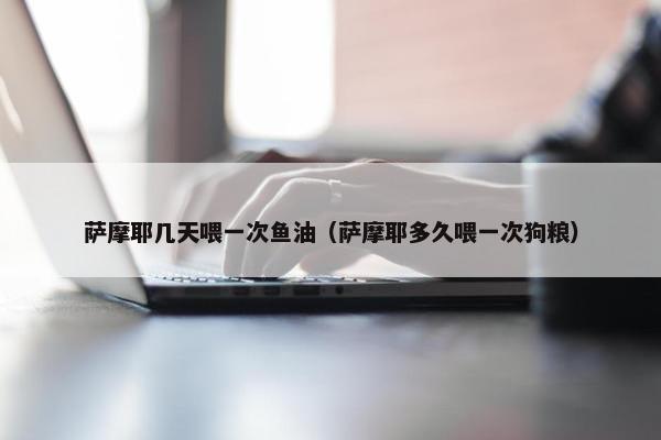 萨摩耶几天喂一次鱼油（萨摩耶多久喂一次狗粮）