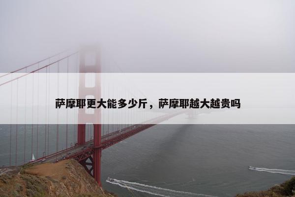 萨摩耶更大能多少斤，萨摩耶越大越贵吗