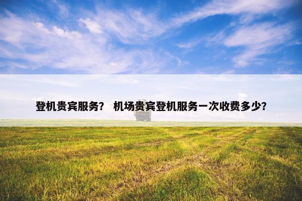 登机贵宾服务？ 机场贵宾登机服务一次收费多少？