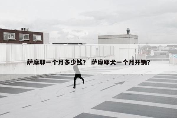 萨摩耶一个月多少钱？ 萨摩耶犬一个月开销？