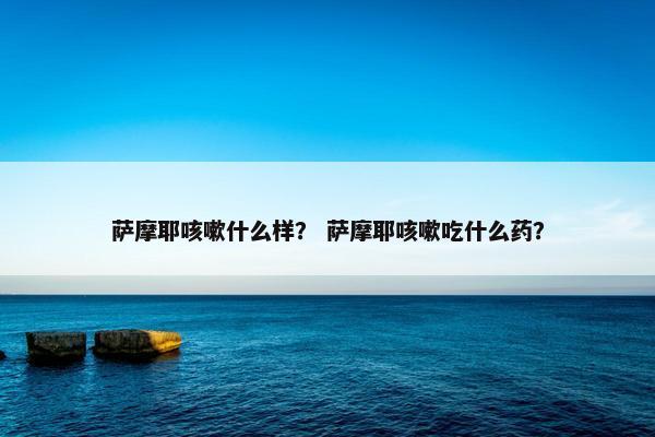 萨摩耶咳嗽什么样？ 萨摩耶咳嗽吃什么药？
