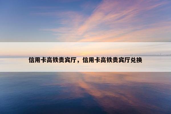 信用卡高铁贵宾厅，信用卡高铁贵宾厅兑换