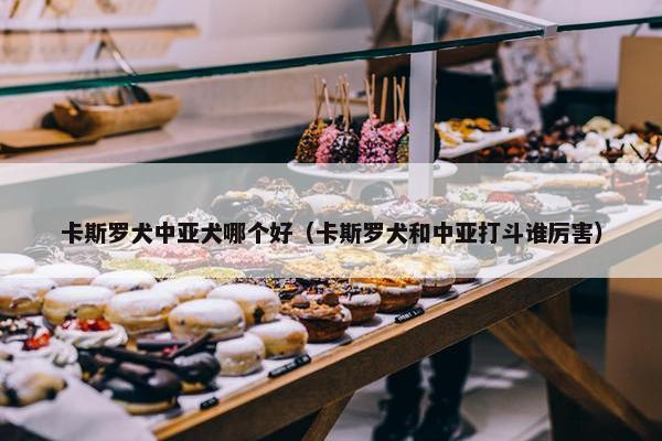 卡斯罗犬中亚犬哪个好（卡斯罗犬和中亚打斗谁厉害）