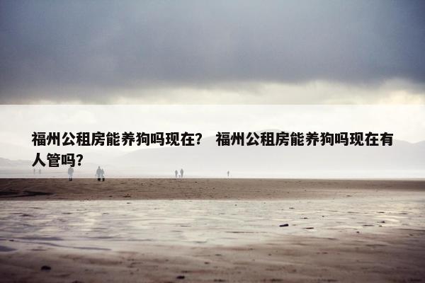 福州公租房能养狗吗现在？ 福州公租房能养狗吗现在有人管吗？