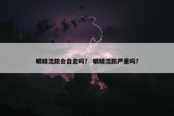 眼睛流脓会自愈吗？ 眼睛流脓严重吗？