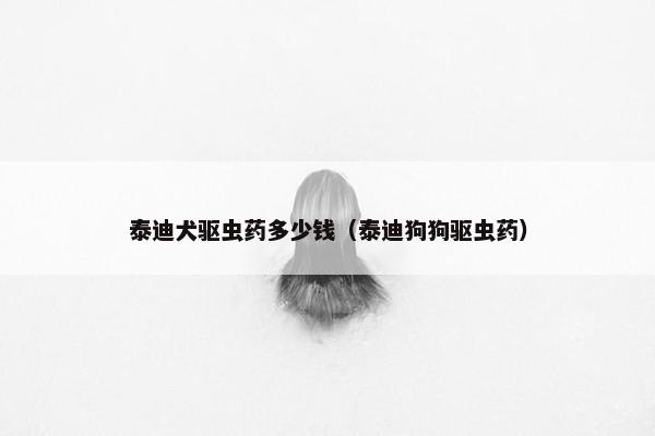泰迪犬驱虫药多少钱（泰迪狗狗驱虫药）