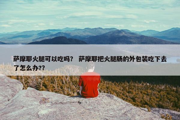 萨摩耶火腿可以吃吗？ 萨摩耶把火腿肠的外包装吃下去了怎么办?？