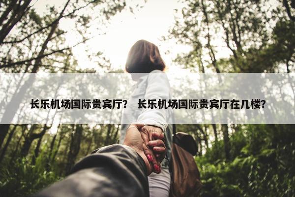 长乐机场国际贵宾厅？ 长乐机场国际贵宾厅在几楼？