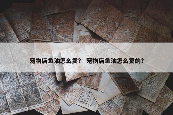 宠物店鱼油怎么卖？ 宠物店鱼油怎么卖的？
