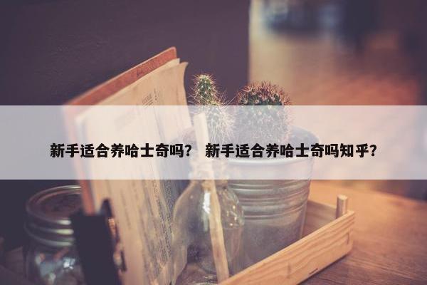 新手适合养哈士奇吗？ 新手适合养哈士奇吗知乎？