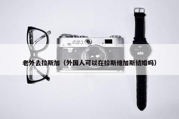 老外去拉斯加（外国人可以在拉斯维加斯结婚吗）