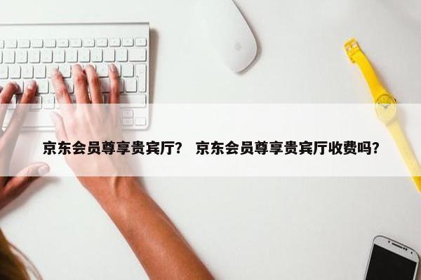 京东会员尊享贵宾厅？ 京东会员尊享贵宾厅收费吗？