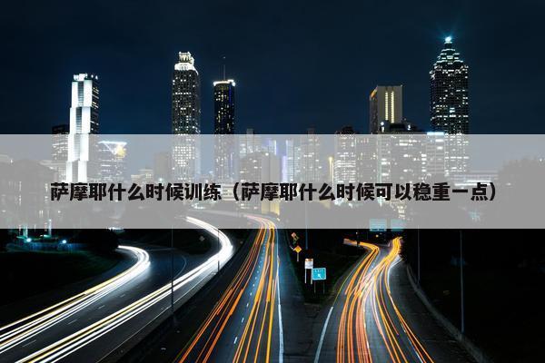 萨摩耶什么时候训练（萨摩耶什么时候可以稳重一点）