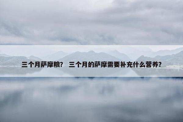 三个月萨摩粮？ 三个月的萨摩需要补充什么营养？