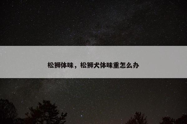 松狮体味,松狮犬体味重怎么办 松狮体味,松狮犬体味重怎么办