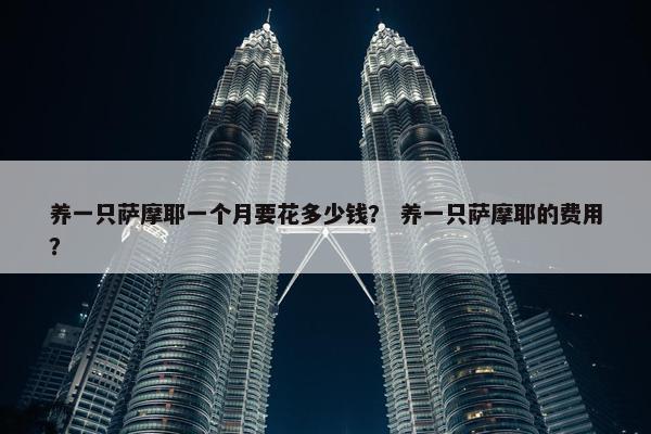 养一只萨摩耶一个月要花多少钱？ 养一只萨摩耶的费用？