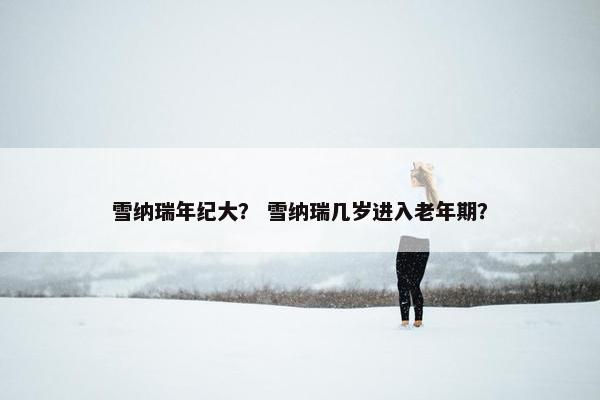 雪纳瑞年纪大? 雪纳瑞几岁进入老年期? 雪纳瑞年纪大? 雪纳瑞几岁进入老年期?