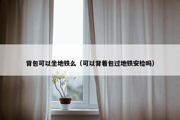 背包可以坐地铁么（可以背着包过地铁安检吗）