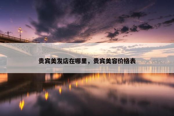 贵宾美发店在哪里，贵宾美容价格表