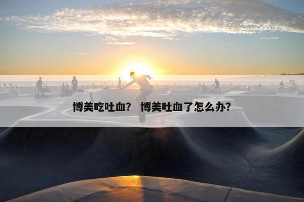 博美吃吐血？ 博美吐血了怎么办？