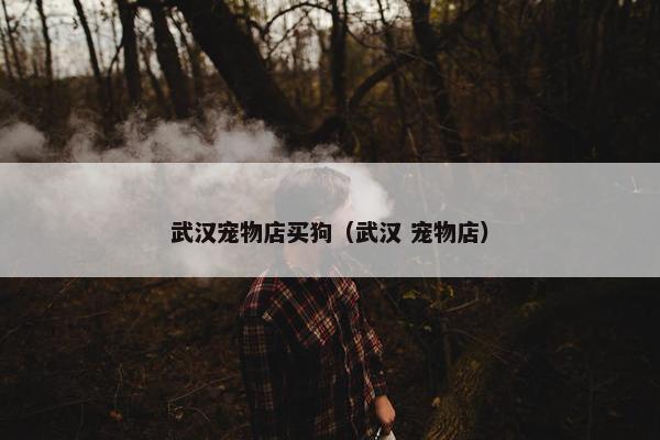 武汉宠物店买狗（武汉 宠物店）