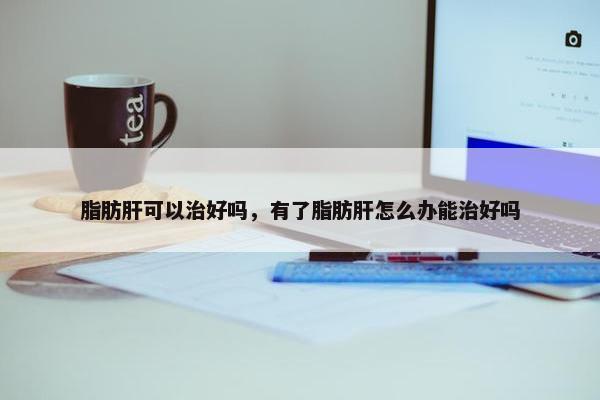 脂肪肝可以治好吗，有了脂肪肝怎么办能治好吗