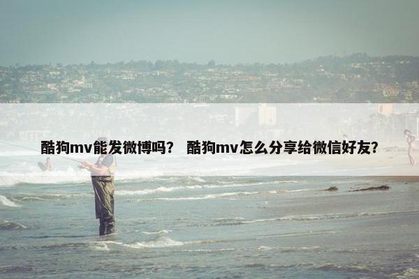 酷狗mv能发微博吗？ 酷狗mv怎么分享给微信好友？