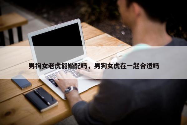 男狗女老虎能婚配吗，男狗女虎在一起合适吗