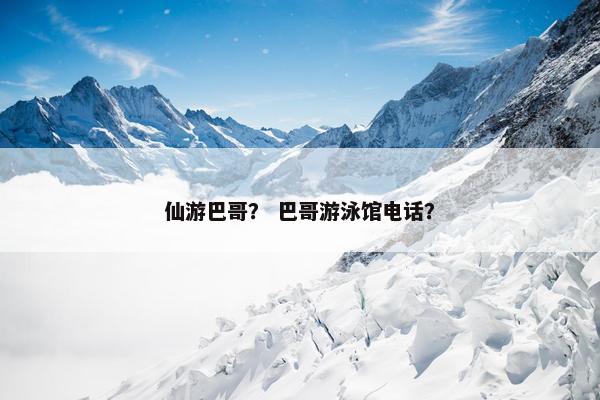 仙游巴哥？ 巴哥游泳馆电话？