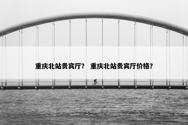 重庆北站贵宾厅？ 重庆北站贵宾厅价格？