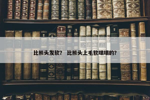 比熊头发软？ 比熊头上毛软塌塌的？
