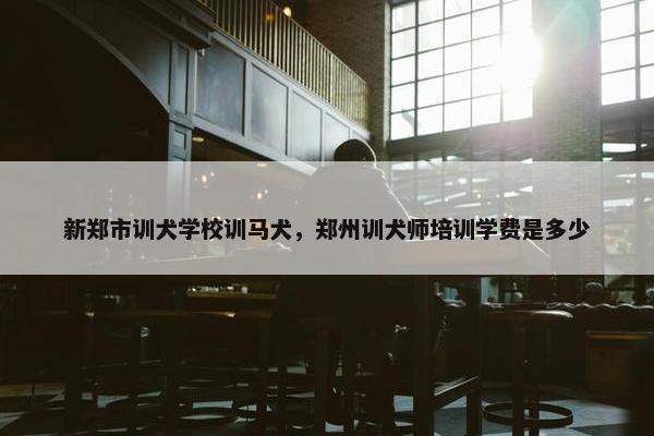 新郑市训犬学校训马犬，郑州训犬师培训学费是多少