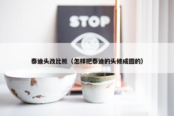 泰迪头改比熊（怎样把泰迪的头修成圆的）