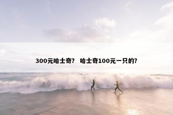 300元哈士奇？ 哈士奇100元一只的？
