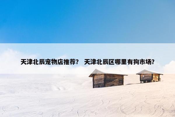天津北辰宠物店推荐？ 天津北辰区哪里有狗市场？