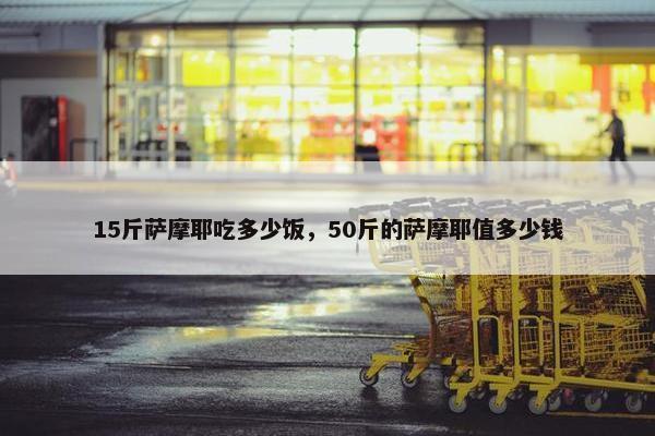 15斤萨摩耶吃多少饭，50斤的萨摩耶值多少钱
