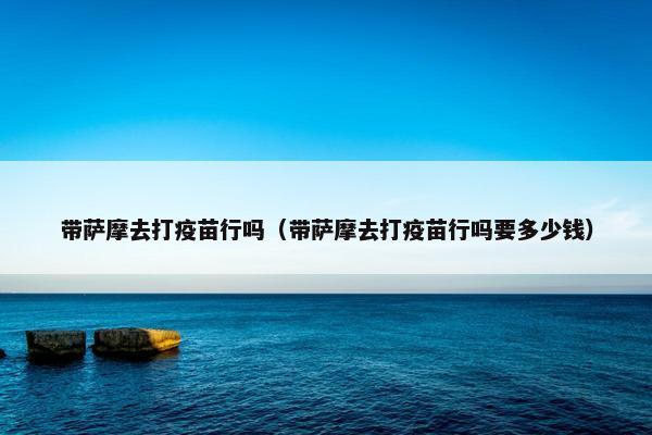 带萨摩去打疫苗行吗（带萨摩去打疫苗行吗要多少钱）