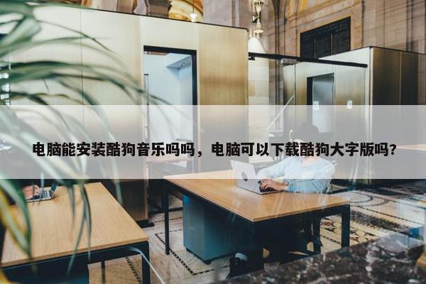 电脑能安装酷狗音乐吗吗，电脑可以下载酷狗大字版吗?