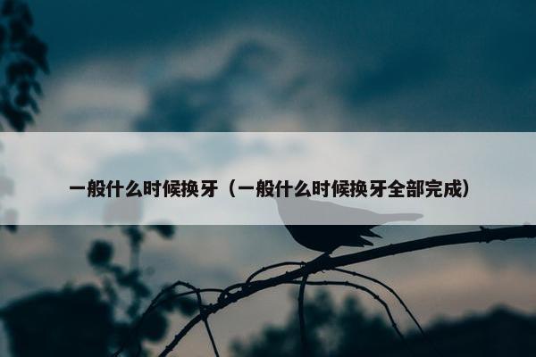 一般什么时候换牙（一般什么时候换牙全部完成）