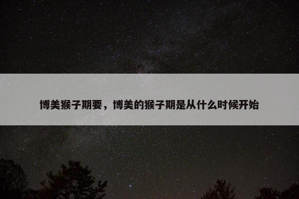 博美猴子期要，博美的猴子期是从什么时候开始