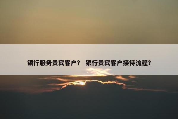 银行服务贵宾客户？ 银行贵宾客户接待流程？
