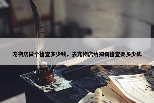 宠物店做个检查多少钱，去宠物店给狗狗检查要多少钱