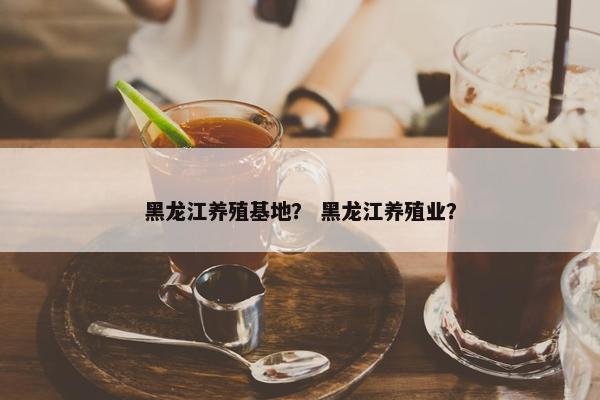 黑龙江养殖基地？ 黑龙江养殖业？