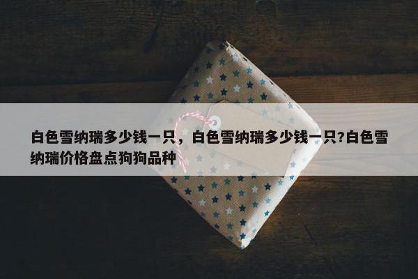 白色雪纳瑞多少钱一只，白色雪纳瑞多少钱一只?白色雪纳瑞价格盘点狗狗品种
