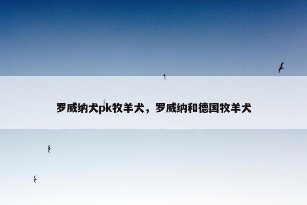 罗威纳犬pk牧羊犬，罗威纳和德国牧羊犬