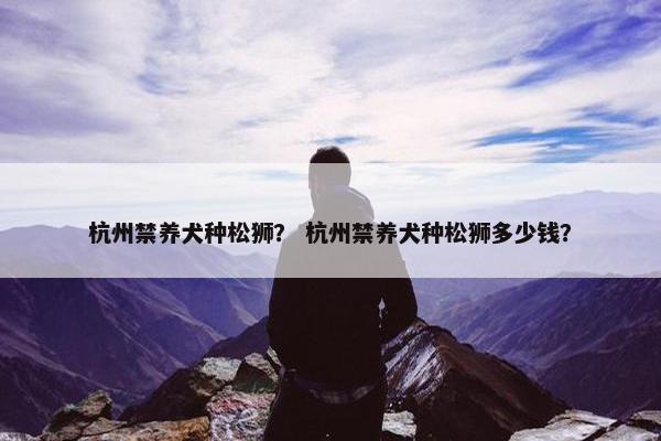杭州禁养犬种松狮？ 杭州禁养犬种松狮多少钱？