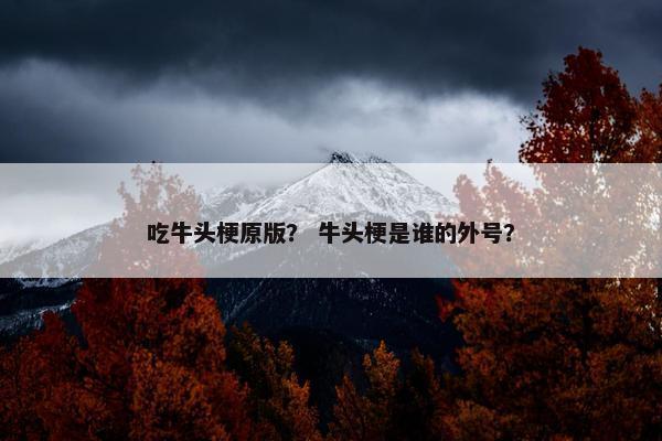 吃牛头梗原版？ 牛头梗是谁的外号？
