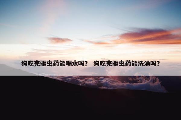 狗吃完驱虫药能喝水吗？ 狗吃完驱虫药能洗澡吗？