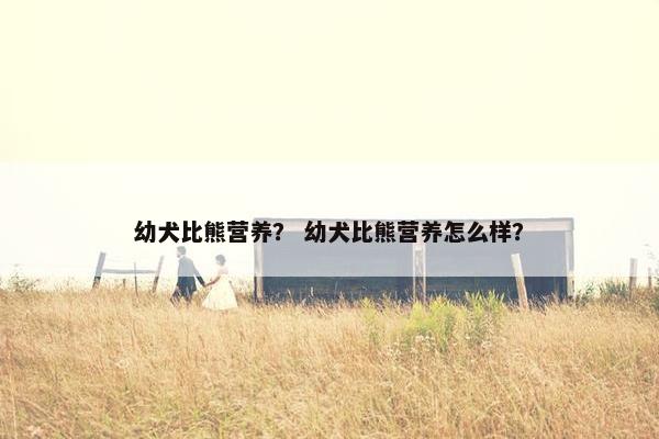 幼犬比熊营养？ 幼犬比熊营养怎么样？